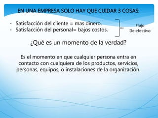 EN UNA EMPRESA SOLO HAY QUE CUIDAR 3 COSAS:
- Satisfacción del cliente = mas dinero.
- Satisfacción del personal= bajos costos.
¿Qué es un momento de la verdad?
Es el momento en que cualquier persona entra en
contacto con cualquiera de los productos, servicios,
personas, equipos, o instalaciones de la organización.
Flujo
De efectivo
 