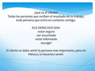 ¿Qué es el cliente?
Todas las personas que reciben el resultado de tu trabajo,
toda persona que entra en contacto contigo.
SUS DERECHOS SON:
-estar seguro
-ser escuchado
-estar informado
-escoger
El cliente se debe sentir la persona mas importante, pero en
México, lo hacemos sentir:
 