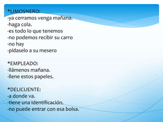 *LIMOSNERO:
-ya cerramos venga mañana.
-haga cola.
-es todo lo que tenemos
-no podemos recibir su carro
-no hay
-pídaselo a su mesero
*EMPLEADO:
-llámenos mañana.
-llene estos papeles.
*DELICUENTE:
-a donde va.
-tiene una identificación.
-no puede entrar con esa bolsa.
 