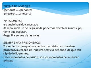 *HOMBRE INVISIVLE:
-¡señorita!.....¡señorita!
-¡mesero!......¡mesero!
*PRISIONERO:
-su vuelo ha sido cancelado
-la mercancía un no llega, no le podemos devolver su anticipo,
tiene que esperar.
-haga fila en una de las cajas.
SIEMPRE HAY PRISIONEROS:
Todo cliente pasa por momentos de prisión en nuestros
procesos, la calidad de nuestro servicio depende de que tan
rápido lo liberemos.
Estos momentos de prisión son los momentos de la verdad
críticos.
 
