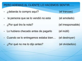 PERO ADEMAS AL CLIENTE LO HACEMOS SENTIR…..
- ¿deberás lo compro aquí? (el tranzas)
- la persona que se lo vendió no esta (el amolado)
- ¿Por qué tiro la nota? (el irresponsable)
- Lo hubiera checado antes de pagarlo (el inútil)
- Cuando se lo entregamos estaba bien… (el destroyer)
- ¿Por qué no me lo dijo antes? (el olvidadizo)
 