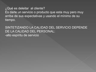 ¿Qué es deleitar al cliente?
Es darle un servicio o producto que esta muy pero muy
arriba de sus expectativas y usando el mínimo de su
tiempo.
SINTETIZANDO LA CALIDAD DEL SERVICIO DEPENDE
DE LA CALIDAD DEL PERSONAL:
-alto espíritu de servicio
 