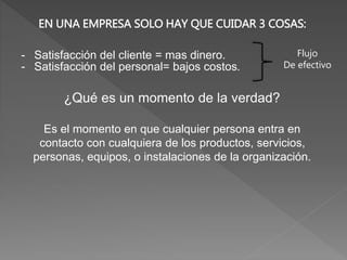 EN UNA EMPRESA SOLO HAY QUE CUIDAR 3 COSAS:
- Satisfacción del cliente = mas dinero.
- Satisfacción del personal= bajos costos.
¿Qué es un momento de la verdad?
Es el momento en que cualquier persona entra en
contacto con cualquiera de los productos, servicios,
personas, equipos, o instalaciones de la organización.
Flujo
De efectivo
 