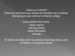 ¿Qué es el cliente?
Todas las personas que reciben el resultado de tu trabajo,
toda persona que entra en contacto contigo.
SUS DERECHOS SON:
-estar seguro
-ser escuchado
-estar informado
-escoger
El cliente se debe sentir la persona mas importante, pero
en México, lo hacemos sentir:
 