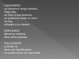 *LIMOSNERO:
-ya cerramos venga mañana.
-haga cola.
-es todo lo que tenemos
-no podemos recibir su carro
-no hay
-pídaselo a su mesero
*EMPLEADO:
-llámenos mañana.
-llene estos papeles.
*DELICUENTE:
-a donde va.
-tiene una identificación.
-no puede entrar con esa bolsa.
 