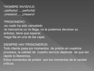 *HOMBRE INVISIVLE:
-¡señorita!.....¡señorita!
-¡mesero!......¡mesero!
*PRISIONERO:
-su vuelo ha sido cancelado
-la mercancía un no llega, no le podemos devolver su
anticipo, tiene que esperar.
-haga fila en una de las cajas.
SIEMPRE HAY PRISIONEROS:
Todo cliente pasa por momentos de prisión en nuestros
procesos, la calidad de nuestro servicio depende de que tan
rápido lo liberemos.
Estos momentos de prisión son los momentos de la verdad
críticos.
 