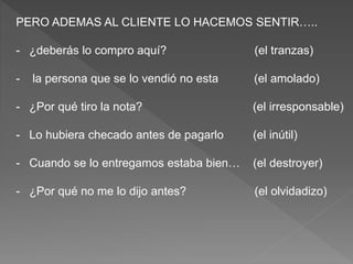 PERO ADEMAS AL CLIENTE LO HACEMOS SENTIR…..
- ¿deberás lo compro aquí? (el tranzas)
- la persona que se lo vendió no esta (el amolado)
- ¿Por qué tiro la nota? (el irresponsable)
- Lo hubiera checado antes de pagarlo (el inútil)
- Cuando se lo entregamos estaba bien… (el destroyer)
- ¿Por qué no me lo dijo antes? (el olvidadizo)
 
