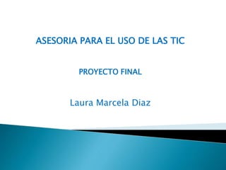 ASESORIA PARA EL USO DE LAS TIC 
PROYECTO FINAL 
Laura Marcela Diaz 
 