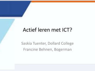 Actief leren met ICT?
Saskia Tuenter, Dollard College
Francine Behnen, Bogerman
 