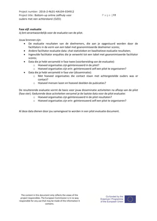 Project number: 2016-2-NL01-KA104-034912
Project title: Bottom-up online zelfhulp voor
ouders met een achterstand (OZO)
P a g e | 11
The content in this document only reflects the views of the
project responsibles. The European Commission is in no way
responsible for any use that may be made of the information it
contains.
Fase vijf: evaluatie
Jij bnt verantwoordelijk voor de evaluatie van de pilot.
Jouw bronnen zijn:
 De evaluatie resultaten van de deelnemers, die aan je opgestuurd worden door de
facilitators in de vorm van een tabel met geanonimiseerde deelnemer scores;
 Andere facilitator evaluatie data: chat statistieken en kwalitatieve evaluatie resultaten;
 Ingevulde facilitator enquêtes die je verwerkt tot een tabel met geanonimiseerde facilitator
scores;
 Data die je hebt verzameld in fase twee (voorbereiding van de evaluatie):
o Hoeveel organisaties zijn geïnteresseerd in de pilot?
o Hoeveel organisaties zijn erin geïnteresseerd zelf een pilot te organiseren?
 Data die je hebt verzameld in fase vier (disseminatie):
o Met hoeveel organisaties die contact staan met achtergestelde ouders was er
contact?
o Hoeveel mensen lazen en hoeveel deelden de pubicaties?
De resulterende evaluatie vormt de basis voor jouw disseminatie activiteiten na afloop van de pilot
(fase vier). Gedurende deze activiteiten verzamel je de laatste data voor de pilot evaluatie:
o Hoeveel organisaties zijn geïnteresseerd in de pilot resultaten?
o Hoeveel organisaties zijn erin geïnteresseerd zelf een pilot te organiseren?
Al deze data dienen door jou samengevat te worden in een pilot evaluatie document.
 