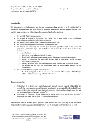 Project number: 2016-2-NL01-KA104-034912
Project title: Bottom-up online zelfhulp voor
ouders met een achterstand (OZO)
P a g e | 2
The content in this document only reflects the views of the
project responsibles. The European Commission is in no way
responsible for any use that may be made of the information it
contains.
Introductie
Dit document vormt de basis voor de pilot die georganiseerd zal worden in 2018 (mei t/m juli) in
Nederland en daarbuiten. Het leunt zwaar op de Good Practices en Lessons Learned van het 2017
training programma en de uitkomst van discussies met de Griekse partners:
 Het vermijdt theorie en abstractie;
 Het beveelt facilitators en deelnemers aan contact aan te gaan online – met behulp van
eenvoudig te gebruiken technische instrumenten;
 Het beveelt de optie van contact in een anonieme modus aan;
 Het beveelt neutraal gedefinieerde chat onderwerpen aan;
 Het beveelt een omgeving aan waarin geen oordelen geveld worden en de opties tot
gesprekken gelimiteerd zijn – om zelfreflectie en introspectie onder de deelnemers te
stimuleren;
 Het beveelt facilitators aan:
o Hun eigen intrinsieke motivatie te hebben;
o Empathisch te luisteren naar deelnemers in plaats van hun meningen te geven;
o Ouders te betrekken die vertrouwd worden door de deelnemers en bij hen een
informele autoriteit zijn;
o Ouders te werven, niet voor leeractiviteiten maar voor sociale activiteiten online;
o De kansen die de pilot aan deelnemers biedt te benadrukken, eerder dan de
uitdagingen;
 Het beveelt met betrekking tot deelnemers aan:
o De doelgroep gelijk te stellen aan ouders die zichzelf definiëren als hebbende een
afstand tot de samenleving en/ of de arbeidsmarkt.
Doelen van de pilot:
 Vast stellen of de deelnemers als individuen die zichzelf zien als afstand hebbend tot de
samenleving en/ of de arbeidsmarkt en deze situatie zien als gegeven (“fixed mindset”) in de
voorgestelde online setting bredere identiteitsetiketten krijgen en hun situatie gaan zien als
een positieve uitdaging (“growth mindset”);
 Vast stellen of facilitators in de voorgestelde online setting wat betreft hun “mindset”
opschuiven van meer hiërarchisch naar minder hiërarchisch.
Het bereiken van de doelen wordt gemeten door middel van zelf-rapportage in de vorm van
enquêtes die worden ingevuld door de deelnemers aan de pilot voor (nulmeting) en na de pilot.
 