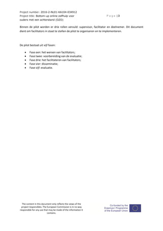 Project number: 2016-2-NL01-KA104-034912
Project title: Bottom-up online zelfhulp voor
ouders met een achterstand (OZO)
P a g e | 3
The content in this document only reflects the views of the
project responsibles. The European Commission is in no way
responsible for any use that may be made of the information it
contains.
Binnen de pilot worden er drie rollen vervuld: supervisor, facilitator en deelnemer. Dit document
dient om facilitators in staat te stellen de pilot te organiseren en te implementeren.
De pilot bestaat uit vijf fasen:
 Fase een: het werven van facilitators;
 Fase twee: voorbereiding van de evaluatie;
 Fase drie: het facilitateren van facilitators;
 Fase vier: disseminatie;
 Fase vijf: evaluatie.
 