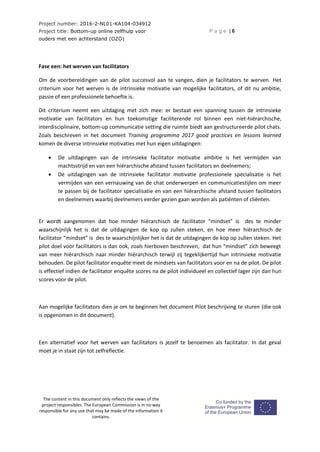 Project number: 2016-2-NL01-KA104-034912
Project title: Bottom-up online zelfhulp voor
ouders met een achterstand (OZO)
P a g e | 6
The content in this document only reflects the views of the
project responsibles. The European Commission is in no way
responsible for any use that may be made of the information it
contains.
Fase een: het werven van facilitators
Om de voorbereidingen van de pilot succesvol aan te vangen, dien je facilitators te werven. Het
criterium voor het werven is de intrinsieke motivatie van mogelijke facilitators, of dit nu ambitie,
passie of een professionele behoefte is.
Dit criterium neemt een uitdaging met zich mee: er bestaat een spanning tussen de intrinsieke
motivatie van facilitators en hun toekomstige faciliterende rol binnen een niet-hiërarchische,
interdisciplinaire, bottom-up communicatie setting die ruimte biedt aan gestructureerde pilot chats.
Zoals beschreven in het document Training programma 2017 good practices en lessons learned
komen de diverse intrinsieke motivaties met hun eigen uitdagingen:
 De uitdagingen van de intrinsieke facilitator motivatie ambitie is het vermijden van
machtsstrijd en van een hiërarchische afstand tussen facilitators en deelnemers;
 De uitdagingen van de intrinsieke facilitator motivatie professionele specialisatie is het
vermijden van een vernauwing van de chat onderwerpen en communicatiestijlen om meer
te passen bij de facilitator specialisatie en van een hiërarchische afstand tussen facilitators
en deelnemers waarbij deelnemers eerder gezien gaan worden als patiënten of cliënten.
Er wordt aangenomen dat hoe minder hiërarchisch de facilitator “mindset” is des te minder
waarschijnlijk het is dat de uitdagingen de kop op zullen steken, en hoe meer hiërarchisch de
facilitator “mindset” is des te waarschijnlijker het is dat de uitdagingen de kop op zullen steken. Het
pilot doel voor facilitators is dan ook, zoals hierboven beschreven, dat hun “mindset” zich beweegt
van meer hiërarchisch naar minder hiërarchisch terwijl zij tegeklijkertijd hun intrinsieke motivatie
behouden. De pilot facilitator enquête meet de mindsets van facilitators voor en na de pilot. De pilot
is effectief indien de facilitator enquête scores na de pilot individueel en collectief lager zijn dan hun
scores voor de pilot.
Aan mogelijke facilitators dien je om te beginnen het document Pilot beschrijving te sturen (die ook
is opgenomen in dit document).
Een alternatief voor het werven van facilitators is jezelf te benoemen als facilitator. In dat geval
moet je in staat zijn tot zelfreflectie.
 