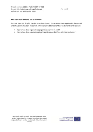 Project number: 2016-2-NL01-KA104-034912
Project title: Bottom-up online zelfhulp voor
ouders met een achterstand (OZO)
P a g e | 7
The content in this document only reflects the views of the
project responsibles. The European Commission is in no way
responsible for any use that may be made of the information it
contains.
Fase twee: voorbereiding van de evaluatie
Voor de start van de pilot dienen supervisors contact op te nemen met organisaties die contact
onderhouden met ouders die zichzelf definiëren als hebben een afstand en dienen te onderzoeken:
 Hoeveel van deze organisaties zijn geïnteresseerd in de pilot?
 Hoeveel van deze organisaties zijn erin geïnteresseerd zelf een pilot te organiseren?
 