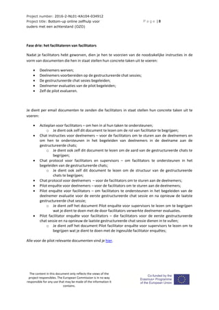 Project number: 2016-2-NL01-KA104-034912
Project title: Bottom-up online zelfhulp voor
ouders met een achterstand (OZO)
P a g e | 8
The content in this document only reflects the views of the
project responsibles. The European Commission is in no way
responsible for any use that may be made of the information it
contains.
Fase drie: het facilitateren van facilitators
Nadat je facilitators hebt geworven, dien je hen te voorzien van de noodzakelijke instructies in de
vorm van documenten die hen in staat stellen hun concrete taken uit te voeren:
 Deelnemers werven;
 Deelnemers voorbereiden op de gestructureerde chat sessies;
 De gestructureerde chat sesies begeleiden;
 Deelnemer evaluaties van de pilot begeleiden;
 Zelf de pilot evalueren.
Je dient per email documenten te zenden die facilitators in staat stellen hun concrete taken uit te
voeren:
 Actieplan voor facilitators – om hen in al hun taken te ondersteunen;
o Je dient ook zelf dit document te lezen om de rol van facilitator te begrijpen;
 Chat instructies voor deelnemers – voor de facilitators om te sturen aan de deelnemers en
om hen te ondersteunen in het begeleiden van deelnemers in de deelname aan de
gestructureerde chats;
o Je dient ook zelf dit document te lezen om de aard van de gestructureerde chats te
begrijpen;
 Chat protocol voor facilitators en supervisors – om facilitators te ondersteunen in het
begeleiden van de gestructureerde chats;
o Je dient ook zelf dit document te lezen om de structuur van de gestructureerde
chats te begrijpen;
 Chat protocol voor deelnemers – voor de facilitators om te sturen aan de deelnemers;
 Pilot enquête voor deelnemers – voor de facilitators om te sturen aan de deelnemers;
 Pilot enquête voor facilitators – om facilitators te ondersteunen in het begeleiden van de
deelnemer evaluatie voor de eerste gestructureerde chat sessie en na opnieuw de laatste
gestructureerde chat sessie;
o Je dient zelf het document Pilot enquête voor supervisors te lezen om te begrijpen
wat je dient te doen met de door facilitators verwerkte deelnemer evaluaties.
 Pilot facilitator enquête voor facilitators – die facilitators voor de eerste gestructureerde
chat sessie en na opnieuw de laatste gestructureerde chat sessie dienen in te vullen;
o Je dient zelf het document Pilot facilitator enquête voor supervisors te lezen om te
begrijpen wat je dient te doen met de ingevulde facilitator enquêtes;
Alle voor de pilot relevante documenten vind je hier.
 