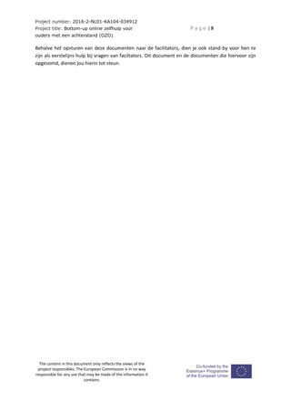 Project number: 2016-2-NL01-KA104-034912
Project title: Bottom-up online zelfhulp voor
ouders met een achterstand (OZO)
P a g e | 9
The content in this document only reflects the views of the
project responsibles. The European Commission is in no way
responsible for any use that may be made of the information it
contains.
Behalve het opsturen van deze documenten naar de facilitators, dien je ook stand-by voor hen te
zijn als eerstelijns hulp bij vragen van faciltators. Dit document en de documenten die hiervoor zijn
opgesomd, dienen jou hierin tot steun.
 