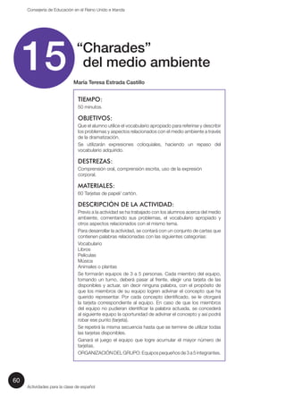 60 
Consejería de Educación en el Reino Unido e Irlanda 
15 “ Charades” 
del medio ambiente 
María Teresa Estrada Castillo 
TIEMPO: 
50 minutos. 
OBJETIVOS: 
Que el alumno utilice el vocabulario apropiado para referirse y describir 
los problemas y aspectos relacionados con el medio ambiente a través 
de la dramatización. 
Se utilizarán expresiones coloquiales, haciendo un repaso del 
vocabulario adquirido. 
DESTREZAS: 
Comprensión oral, comprensión escrita, uso de la expresión 
corporal. 
MATERIALES: 
60 Tarjetas de papel/ cartón. 
DESCRIPCIÓN DE LA ACTIVIDAD: 
Previo a la actividad se ha trabajado con los alumnos acerca del medio 
ambiente, comentando sus problemas, el vocabulario apropiado y 
otros aspectos relacionados con el mismo tema. 
Para desarrollar la actividad, se contará con un conjunto de cartas que 
contienen palabras relacionadas con las siguientes categorías: 
Vocabulario 
Libros 
Películas 
Música 
Animales o plantas 
Se formarán equipos de 3 a 5 personas. Cada miembro del equipo, 
tomando un turno, deberá pasar al frente, elegir una tarjeta de las 
disponibles y actuar, sin decir ninguna palabra, con el propósito de 
que los miembros de su equipo logren adivinar el concepto que ha 
querido representar. Por cada concepto identificado, se le otorgará 
la tarjeta correspondiente al equipo. En caso de que los miembros 
del equipo no pudieran identificar la palabra actuada, se concederá 
al siguiente equipo la oportunidad de adivinar el concepto y así podrá 
robar ese punto (tarjeta). 
Se repetirá la misma secuencia hasta que se termine de utilizar todas 
las tarjetas disponibles. 
Ganará el juego el equipo que logre acumular el mayor número de 
tarjetas. 
ORGANIZACIÓN DEL GRUPO: Equipos pequeños de 3 a 5 integrantes. 
Actividades para la clase de español 
 