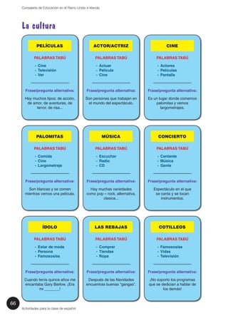 66 
Consejería de Educación en el Reino Unido e Irlanda 
La cultura 
PELÍCULAS 
PALABRAS TABÚ 
- Cine 
- Televisión 
- Ver 
—————————— 
Frase/pregunta alternativa: 
Hay muchos tipos: de acción, 
de amor, de aventuras, de 
terror, de risa... 
PALOMITAS 
PALABRAS TABÚ 
- Comida 
- Cine 
- Largometraje 
—————————— 
Frase/pregunta alternativa: 
Son blancas y se comen 
mientras vemos una película. 
ÍDOLO 
PALABRAS TABÚ 
- Estar de moda 
- Persona 
- Famosos/as 
—————————— 
Frase/pregunta alternativa: 
Cuando tenía quince años me 
encantaba Gary Barlow. ¡Era 
mi _______! 
Actividades para la clase de español 
ACTOR/ACTRIZ 
PALABRAS TABÚ 
- Actuar 
- Película 
- Cine 
—————————— 
Frase/pregunta alternativa: 
Son personas que trabajan en 
el mundo del espectáculo. 
MÚSICA 
PALABRAS TABÚ 
- Escuchar 
- Radio 
- CD 
—————————— 
Frase/pregunta alternativa: 
Hay muchas variedades 
como pop – rock, alternativa, 
clasica... 
LAS REBAJAS 
PALABRAS TABÚ 
- Comprar 
- Tiendas 
- Ropa 
—————————— 
Frase/pregunta alternativa: 
Después de las Navidades 
encuentras buenas “gangas”. 
CINE 
PALABRAS TABÚ 
- Actores 
- Películas 
- Pantalla 
—————————— 
Frase/pregunta alternativa: 
Es un lugar donde comemos 
palomitas y vemos 
largometrajes. 
CONCIERTO 
PALABRAS TABÚ 
- Cantante 
- Música 
- Gente 
—————————— 
Frase/pregunta alternativa: 
Espectáculo en el que 
se canta y se tocan 
instrumentos. 
COTILLEOS 
PALABRAS TABÚ 
- Famosos/as 
- Vidas 
- Televisión 
—————————— 
Frase/pregunta alternativa: 
¡No soporto los programas 
que se dedician a hablar de 
los demás! 
 