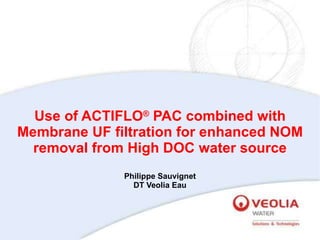 Use of ACTIFLO ®  PAC combined with Membrane UF filtration for enhanced NOM removal from High DOC water source Philippe Sauvignet DT Veolia Eau 