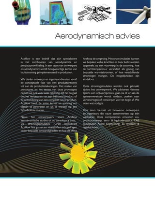 Aerodynamisch advies

Actiﬂow is een bedrijf dat zich specialiseert      heeft op de omgeving. Met onze simulaties kunnen
in het combineren van aerodynamica en              we bepalen welke krachten er door lucht worden
productontwikkeling. In een team van ontwerpers    opgewekt op een voorwerp in de stroming, hoe
en aerodynamici wordt hoogwaardige kennis van      de luchttemperatuur verandert als gevolg van
luchtstroming geïmplementeerd in producten.        bepaalde warmtebronnen, of hoe verschillende
                                                   stromingen mengen. De mogelijkheden zijn
We bieden ontwerp- en ingenieursdiensten vanaf     eindeloos.
de conceptuele fase van een productontwerp
tot aan de productietekeningen. Het maken van      Onze stromingsimulaties worden ook gebruikt
prototypes en het testen van deze prototypes       tijdens het ontwerpwerk. We adviseren hiermee
nemen we ook voor onze rekening. Of het nu gaat    tijdens een ontwerpproces, gaan na of er aan de
om het verbeteren van een bestaand product of      systeemvereisten wordt voldaan, zoeken naar
de ontwikkeling van een compleet nieuw product,    verbeteringen of ontwerpen van het begin af. We
Actiﬂow heeft de juiste kennis en ervaring om      doen wat nodig is.
ideeën te genereren en uit te werken op een
tijdse ciënte manier.                              Ons team bestaat uit bekwame ontwerpers
                                                   en ingenieurs die nauw samenwerken op één
Naast het ontwerpwerk voert Actiﬂow                werkvloer. Onze competenties omvatten o.a.
aerodynamische studies uit op consultancy basis.   productontwerp, aero- & hydrodynamica, CAE
Via stromingssimulaties (CFD) bestudeert           (Computer Aided Engineering) en systeem &
Actiﬂow hoe gassen en vloeisto en zich gedragen    regeltechniek.
onder bepaalde omstandigheden, en hoe dit e ect
 