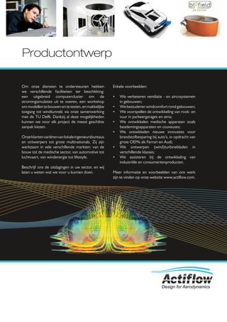 Productontwerp

Om onze diensten te ondersteunen hebben              Enkele voorbeelden:
we verschillende faciliteiten ter beschikking:
een uitgebreid computercluster om de                 •   We verbeteren ventilatie - en aircosystemen
stromingsimulaties uit te voeren, een workshop           in gebouwen;
om modellen te bouwen en te testen, en makkelijke    •   We bestuderen windcomfort rond gebouwen;
toegang tot windtunnels via onze samenwerking        •   We voorspellen de ontwikkeling van rook- en
met de TU Delft. Dankzij al deze mogelijkheden           vuur in parkeergarages en atria;
kunnen we voor elk project de meest geschikte        •   We ontwikkelen medische apparaten zoals
aanpak kiezen.                                           beademingsapparaten en couveuses;
                                                     •   We ontwikkelen nieuwe innovaties voor
Onze klanten variëren van lokale ingenieursbureaus       brandstofbesparing bij auto’s, in opdracht van
en ontwerpers tot grote multinationals. Zij zijn         grote OEMs als Ferrari en Audi;
werkzaam in vele verschillende markten: van de       •   We ontwerpen (wind)turbinebladen in
bouw tot de medische sector, van automotive tot          verschillende klasses;
luchtvaart, van windenergie tot lifestyle.           •   We assisteren bij de ontwikkeling van
                                                         industriële en consumentenproducten.
Beschrijf ons de uitdagingen in uw sector, en wij
laten u weten wat we voor u kunnen doen.             Meer informatie en voorbeelden van ons werk
                                                     zijn te vinden op onze website www.actiﬂow.com.




                                                                                  Design for Aerodynamics
 