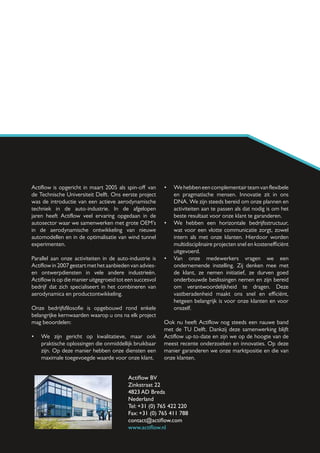 Actiflow is opgericht in maart 2005 als spin-off van      •	 We hebben een complementair team van flexibele
de Technische Universiteit Delft. Ons eerste project         en pragmatische mensen. Innovatie zit in ons
was de introductie van een actieve aerodynamische            DNA. We zijn steeds bereid om onze plannen en
techniek in de auto-industrie. In de afgelopen               activiteiten aan te passen als dat nodig is om het
jaren heeft Actiflow veel ervaring opgedaan in de            beste resultaat voor onze klant te garanderen.
autosector waar we samenwerken met grote OEM’s            •	 We hebben een horizontale bedrijfsstructuur,
in de aerodynamische ontwikkeling van nieuwe                 wat voor een vlotte communicatie zorgt, zowel
automodellen en in de optimalisatie van wind tunnel          intern als met onze klanten. Hierdoor worden
experimenten.                                                multidisciplinaire projecten snel en kostenefficiënt
                                                             uitgevoerd.
Parallel aan onze activiteiten in de auto-industrie is    •	 Van onze medewerkers vragen we een
Actiflow in 2007 gestart met het aanbieden van advies-       ondernemende instelling. Zij denken mee met
en ontwerpdiensten in vele andere industrieën.               de klant, ze nemen initiatief, ze durven goed
Actiflow is op die manier uitgegroeid tot een succesvol      onderbouwde beslissingen nemen en zijn bereid
bedrijf dat zich specialiseert in het combineren van         om verantwoordelijkheid te dragen. Deze
aerodynamica en productontwikkeling.                         vastberadenheid maakt ons snel en efficiënt,
                                                             hetgeen belangrijk is voor onze klanten en voor
Onze bedrijfsfilosofie is opgebouwd rond enkele              onszelf.
belangrijke kernwaarden waarop u ons na elk project
mag beoordelen:                                           Ook nu heeft Actiflow nog steeds een nauwe band
                                                          met de TU Delft. Dankzij deze samenwerking blijft
•	 We zijn gericht op kwalitatieve, maar ook              Actiflow up-to-date en zijn we op de hoogte van de
   praktische oplossingen die onmiddellijk bruikbaar      meest recente onderzoeken en innovaties. Op deze
   zijn. Op deze manier hebben onze diensten een          manier garanderen we onze marktpositie en die van
   maximale toegevoegde waarde voor onze klant.           onze klanten.


                                          Actiflow BV
                                          Zinkstraat 22
                                          4823 AD Breda
                                          Nederland
                                          Tel: +31 (0) 765 422 220
                                          Fax: +31 (0) 765 411 788
                                          contact@actiflow.com
                                          www.actiflow.nl
 