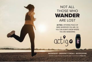 NOT ALL
THOSE WHO
WANDER
ARE LOST
ACTIGO, OFFERING PEACE OF
MIND WHEREVER YOU ARE, SO
YOU CAN ALWAYS KNOW WHERE
YOU ARE WANDERING
WATERPROOF • EMERGENCY CONTACT • NOTIFICATIONS
Available at your local sporting goods store. Learn more at actigo.com
 