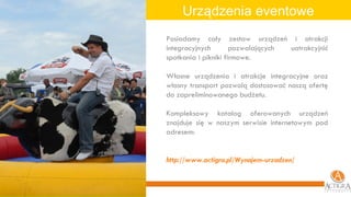 Urządzenia eventowe Posiadamy cały zestaw urządzeń i atrakcji integracyjnych pozwalających uatrakcyjnić spotkania i pikniki firmowe. Własne urządzenia i atrakcje integracyjne oraz własny transport pozwolą dostosować naszą ofertę do zapreliminowanego budżetu. Kompleksowy katalog oferowanych urządzeń znajduje się w naszym serwisie internetowym pod adresem: http://www.actigra.pl/Wynajem-urzadzen / 