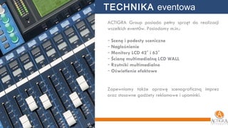 ACTIGRA Group posiada pełny sprzęt do realizacji wszelkich event ó w. Posiadamy m.in.: Scenę i podesty sceniczne Nagłośnienie Monitory LCD 42 ’  i 63 ’ Ścianę multimedialną LCD WALL Rzutniki multimedialne Oświetlenie efektowe Zapewniamy także oprawę scenograficzną imprez oraz stosowne gadżety reklamowe i upominki. TECHNIKA  eventowa 