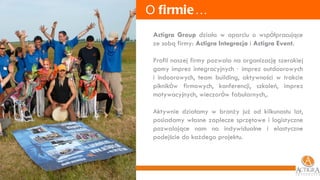 O  firmie … Actigra Group  działa w oparciu o wsp ó łpracujące ze sobą firmy:  Actigra Integracja  i  Actigra Event.  Profil naszej firmy pozwala na organizację szerokiej gamy imprez integracyjnych  –  imprez outdoorowych i indoorowych, team building, aktywności w trakcie piknik ó w firmowych, konferencji, szkoleń, imprez motywacyjnych, wieczor ó w fabularnych,. Aktywnie działamy w branży już od kilkunastu lat, posiadamy własne zaplecze sprzętowe i logistyczne pozwalające nam na indywidualne i elastyczne podejście do każdego projektu. 