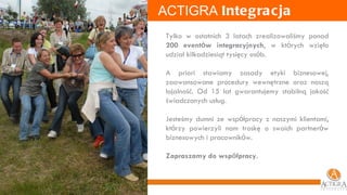 ACTIGRA  Integracja Tylko w ostatnich 3 latach zrealizowaliśmy ponad  200 event ó w integracyjnych , w kt ó rych wzięło udział kilkadziesiąt tysięcy os ó b. A priori stawiamy zasady etyki biznesowej, zaawansowane procedury wewnętrzne oraz naszą lojalność. Od 15 lat gwarantujemy stabilną jakość świadczonych usług. Jesteśmy dumni ze wsp ó łpracy z naszymi klientami, kt ó rzy powierzyli nam troskę o swoich partner ó w biznesowych i pracownik ó w. Zapraszamy do wsp ó łpracy. 