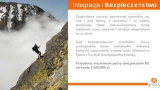 Integracja i  Bezpieczeństwo Zapewniamy zastrzyk pozytywnej adrenaliny na, nad i pod ziemią, w powietrzu i na wodzie proponując także niekonwencjonalną formę spędzenia czasu, rozrywki i atrakcje niespotykane na co dzień.  Nad bezpieczeństwem uczestnik ó w czuwa profesjonalna kadra Instruktor ó w Rekreacji Ruchowej (uprawnienia wydane przez Ministerstwo Sportu i Turystyki Rzeczpospolitej Polskiej). Posiadamy niezmiennie polisę ubezpieczenia OC na kwotę 1.000.000 zł. 