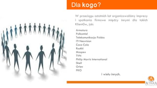 W przeciągu ostatnich lat organizowaliśmy imprezy i spotkania   firmowe między innymi dla takich Klient ó w, jak: Armatura  Polkomtel Telekomunikacja Polska ITI Neovision  Coca Cola  Ruukki  Maspex  TVN  Philip Morris International  Shell  Orlen  PKO   i wielu innych.  Dla  kogo ? 