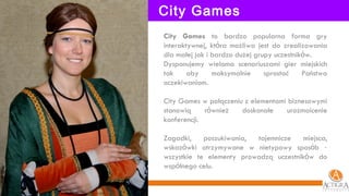 City Games City Games  to bardzo popularna forma gry interaktywnej, kt ó ra możliwa jest do zrealizowania dla małej jak i bardzo dużej grupy uczestnik ó w.  Dysponujemy wieloma scenariuszami gier miejskich tak aby maksymalnie sprostać Państwa oczekiwaniom. City Games w połączeniu z elementami biznesowymi stanowią r ó wnież doskonałe urozmaicenie konferencji. Zagadki, poszukiwania, tajemnicze miejsca, wskaz ó wki otrzymywane w nietypowy spos ó b  –  wszystkie te elementy prowadzą uczestnik ó w do wsp ó lnego celu. 