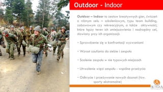Outdoor -  Indoor Outdoor – Indoor  to zestaw kreatywnych gier, ćwiczeń o różnym celu – szkoleniowym, typu team building, zabawowym czy rekreacyjnym, a także  aktywności, które łączy teren ich umiejscowienia i nadrzędny cel, stawiany przy ich organizacji: Sprawdzenie się w konfrontacji wyzwaniami Wzrost zaufania do siebie i zespołu Scalenie zespołu w nie typowych miejscach Utrwalenie więzi zespołu - wspólne przeżycia Odkrycie i przeżywanie nowych doznań (tzw.  sporty ekstremalne) 