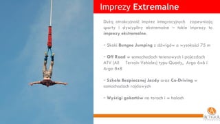 Imprezy  Extremalne Dużą atrakcyjność imprez integracyjnych  zapewniają sporty i dyscypliny ekstremalne – takie imprezy to  imprezy ekstremalne .  Skoki  Bungee Jumping  z dźwigów o wysokości 75 m Off Road  w samochodach terenowych i pojazdach ATV (All  Terrain Vehicles) typu Quady,  Argo 6x6 i Argo 8x8 Szkoła Bezpiecznej Jazdy  oraz  Co-Driving  w samochodach rajdowych Wyścigi gokartów  na torach i w halach 
