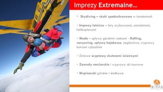 Imprezy  Extremalne… Skydiving – skoki spadochronowe  w tandemach Imprezy lotnicze  – loty szybowcami, samolotami, helikopterami Woda  – spływy górskimi rzekami -  Rafting, canyoning, spływy kajakowe,  żeglarstwo, wyprawy kutrami rybackimi Zimowe  wyprawy skuterami śnieżnymi Zawody narciarskie  i wyprawy ski-tourowe Wspinaczki  górskie i skałkowe 