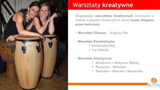 Warsztaty  kreatywne Organizacja  warsztatów kreatywnych  ( twórczych ) w trakcie wyjazdów firmowych to nowa  forma integracji przez twórczość : Warsztaty Filmowe   -  Kręcimy Film Warsztaty Konstrukcyjne + Construction Day + Top Vehicles Warsztaty Artystyczne: Akustyczno – Muzyczne (Bębny) Plastyczne - Malarskie Teatralne – Aktorskie i Reżyserskie 