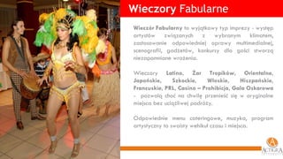 Wieczory  Fabularne Wieczór Fabularny  to wyjątkowy typ imprezy - występ artystów związanych z wybranym klimatem, zastosowanie odpowiedniej oprawy multimedialnej, scenografii, gadżetów, konkursy dla gości stworzą niezapomniane wrażenia.  Wieczory  Latino, Żar Tropików, Orientalne, Japońskie, Szkockie, Włoskie, Hiszpańskie, Francuskie, PRL, Casino – Prohibicja, Gala Oskarowa  -  pozwolą choć na chwilę przenieść się w oryginalne miejsca bez uciążliwej podróży. Odpowiednie menu cateringowe, muzyka, program artystyczny to swoisty wehikuł czasu i miejsca. 