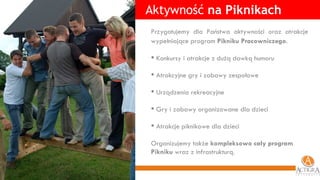 Aktywność  na Piknikach Przygotujemy dla Państwa aktywności oraz atrakcje wypełniające program  Pikniku Pracowniczego .   Konkursy i atrakcje z dużą dawką humoru  Atrakcyjne gry i zabawy zespołowe Urządzenia rekreacyjne  Gry i zabawy organizowane dla dzieci Atrakcje piknikowe dla dzieci Organizujemy także  kompleksowo cały program Pikniku  wraz z infrastrukturą. 