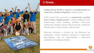 O  firmie … Actigra Group działa w oparciu o współpracujące ze sobą firmy: Actigra Integracja  i Actigra Event .  Profil naszej firmy pozwala na  organizację szerokiej gamy imprez integracyjnych  – imprez outdoorowych i indoorowych, team building, pikników firmowych, konferencji, szkoleń, imprez motywacyjnych, wieczorów fabularnych, a także  eventów reklamowych . Aktywnie działamy w branży już od kilkunastu lat, posiadamy własne zaplecze sprzętowe i logistyczne pozwalające nam na indywidualne i elastyczne podejście do każdego projektu. 