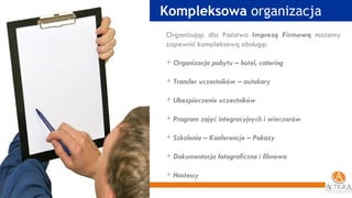 Kompleksowa  organizacja Organizując dla Państwa  Imprezę Firmową  możemy zapewnić kompleksową obsługę: Organizacja pobytu – hotel, catering Transfer uczestników – autokary Ubezpieczenie uczestników Program zajęć integracyjnych i wieczorów Szkolenia – Konferencje – Pokazy Dokumentacja fotograficzna i filmowa Hostessy 
