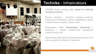 ACTIGRA Group posiada pełny  sprzęt do realizacji wszelkich eventów. Zestawy sceniczne - estradowe (podesty sceniczne, kratownice,) oświetlenie, systemy nagłośnienia, ekrany wielkoformatowe, rzutniki i mixery video. Dysponujemy także  infrastrukturą techniczną  – namiotami i halami namiotowymi, agregatami prądotwórczymi, etc. Zapewniamy także oprawę scenograficzną imprez oraz stosowne gadżety reklamowe i upominki. Technika  - infrastruktura 