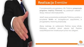 Z przyjemnością przygotujemy dla Państwa  propozycje programu imprezy firmowej  wg podanych założeń - służąc własnym doświadczeniem.  Jeżeli nasza prezentacja przekonała Państwa, prosimy o przysłanie  briefu  ze szczegółowym zapytaniem, a przygotujemy stosowną propozycję. Mamy nadzieję, że wybierzecie Państwo naszą ofertę.   Dołożymy wszelkich starań abyście byli Państwo usatysfakcjonowani świadczonymi przez nas usługami. Realizacja  Eventów 