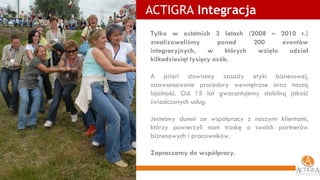 ACTIGRA  Integracja Tylko w ostatnich 3 latach (2008 – 2010 r.)   zrealizowaliśmy ponad 200 eventów integracyjnych, w których wzięło udział kilkadziesiąt tysięcy osób. A priori stawiamy zasady etyki biznesowej, zaawansowane procedury wewnętrzne oraz naszą lojalność. Od 15 lat gwarantujemy stabilną jakość świadczonych usług. Jesteśmy dumni ze współpracy z naszymi klientami, którzy powierzyli nam troskę o swoich partnerów biznesowych i pracowników. Zapraszamy do współpracy. 