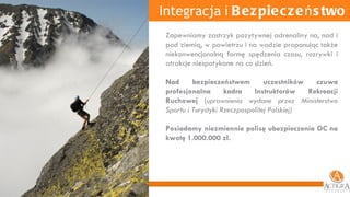 Integracja  i  Bezpieczeństwo Zapewniamy zastrzyk pozytywnej adrenaliny na, nad i pod ziemią, w powietrzu i na wodzie proponując także niekonwencjonalną formę spędzenia czasu, rozrywki i atrakcje niespotykane na co dzień.  Nad bezpieczeństwem uczestników czuwa profesjonalna kadra Instruktorów Rekreacji Ruchowej  (u prawnienia wydane przez Ministerstwo Sportu i Turystyki Rzeczpospolitej Polskiej) Posiadamy niezmiennie polisę ubezpieczenia OC na kwotę 1.000.000 zł. 