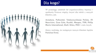 W przeciągu ostatnich lat organizowaliśmy imprezy i spotkania firmowe między innymi dla takich z naszych klientów, jak: Armatura, Polkomtel, Telekomunikacja Polska, ITI Neovision, Coca Cola, Ruukki, Maspex, TVN, Philip Morris International, Shell, Orlen, PKO  i wielu innych. Mamy nadzieję, że następnym naszym klientem będzie  Państwa firma . Dla  kogo ? 