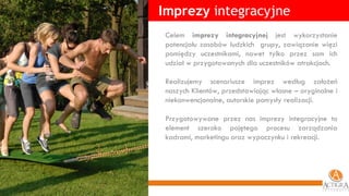 Imprezy  integracyjne Celem  imprezy integracyjnej  jest wykorzystanie potencjału zasobów ludzkich  grupy, zawiązanie więzi pomiędzy uczestnikami, nawet tylko przez sam ich udział w przygotowanych dla uczestników atrakcjach.  Realizujemy scenariusze imprez według założeń naszych Klientów, przedstawiając własne – oryginalne i niekonwencjonalne, autorskie pomysły realizacji. Przygotowywane przez nas imprezy integracyjne to element szeroko pojętego procesu zarządzania kadrami, marketingu oraz wypoczynku i rekreacji. 