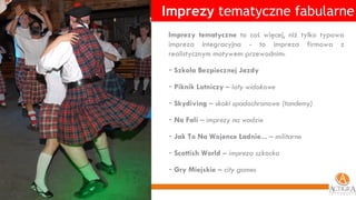 Imprezy  tematyczne fabularne Imprezy tematyczne  to coś więcej, niż tylko typowa impreza integracyjna - to impreza firmowa z realistycznym motywem przewodnim:  Szkoła Bezpiecznej Jazdy Piknik Lotniczy  – loty widokowe Skydiving  – skoki spadochronowe (tandemy) Na Fali  – imprezy na wodzie Jak To Na Wojence Ładnie...  – militarne Scottish World  –  impreza szkocka Gry Miejskie  – city games 
