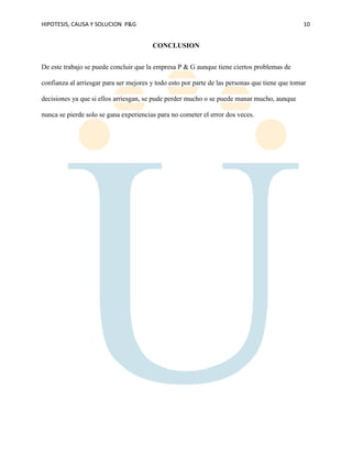 HIPOTESIS, CAUSA Y SOLUCION P&G 10
CONCLUSION
De este trabajo se puede concluir que la empresa P & G aunque tiene ciertos problemas de
confianza al arriesgar para ser mejores y todo esto por parte de las personas que tiene que tomar
decisiones ya que si ellos arriesgan, se pude perder mucho o se puede manar mucho, aunque
nunca se pierde solo se gana experiencias para no cometer el error dos veces.
 